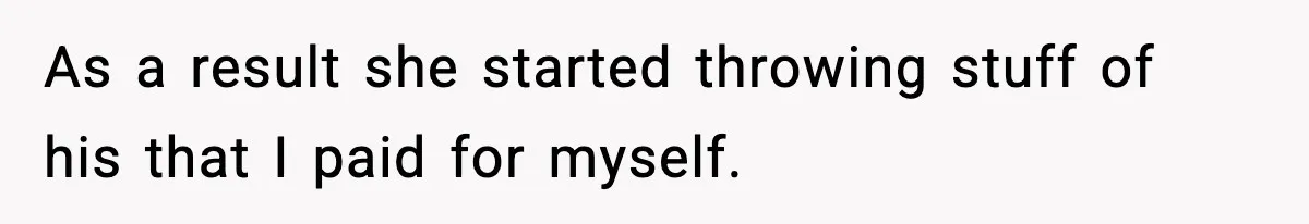 As a result she started throwing stuff of his that I paid for myself.