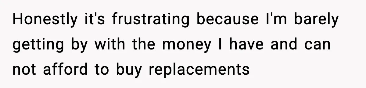 Honestly it's frustrating because I'm barely getting by with the money I have and can not afford to buy replacements