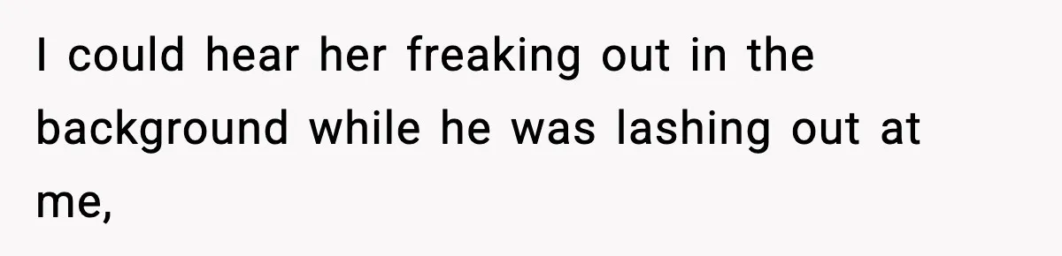 I could hear her freaking out in the background while he was lashing out at me,
