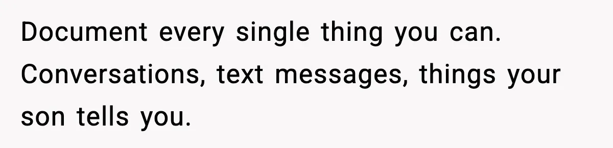 Document every single thing you can. Conversations, text messages, things your son tells you.