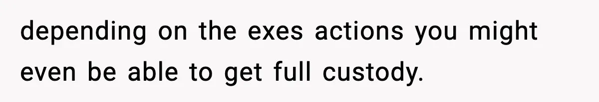 depending on the exes actions you might even be able to get full custody.