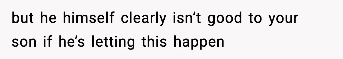 but he himself clearly isn’t good to your son if he’s letting this happen