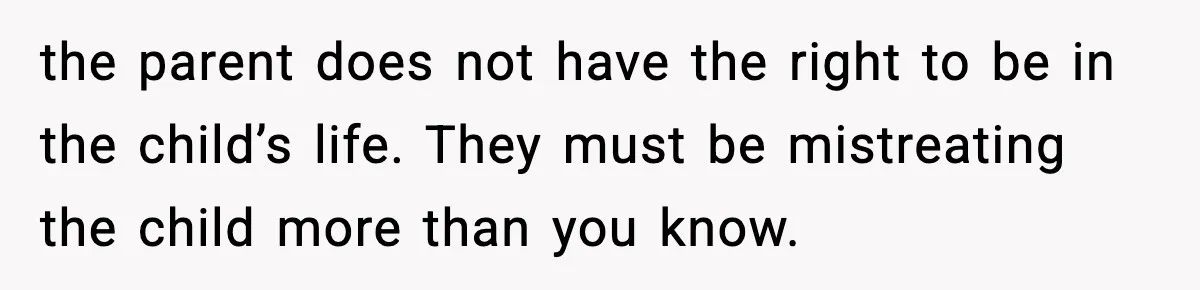 the parent does not have the right to be in the child’s life. They must be mistreating the child more than you know.