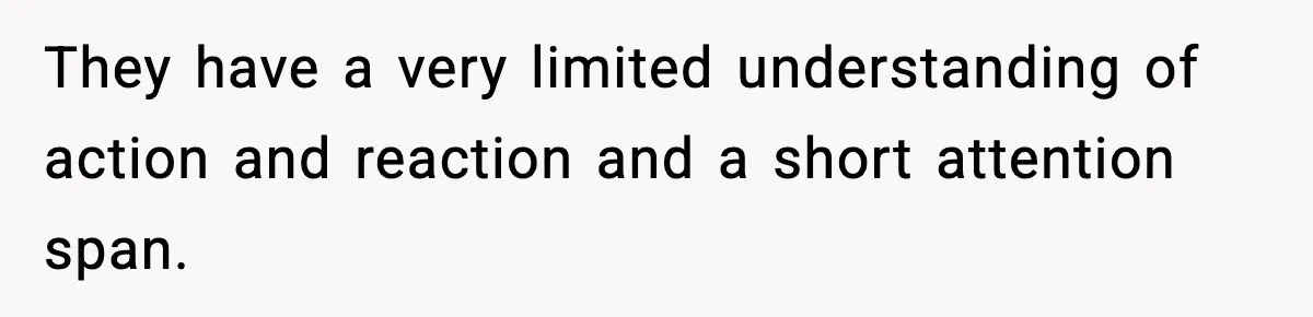 They have a very limited understanding of action and reaction and a short attention span.