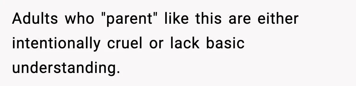 Adults who "parent" like this are either intentionally cruel or lack basic understanding.