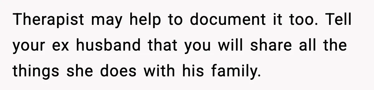 Therapist may help to document it too. Tell your ex husband that you will share all the things she does with his family.