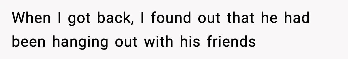 When I got back, I found out that he had been hanging out with his friends