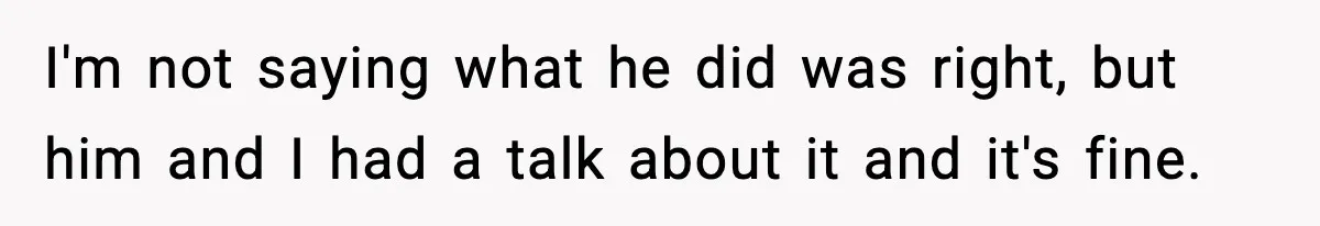I'm not saying what he did was right, but him and I had a talk about it and it's fine.