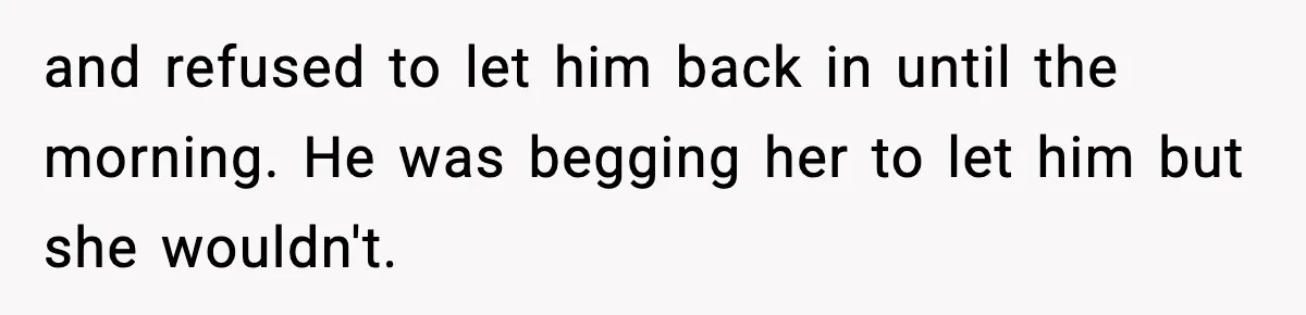 and refused to let him back in until the morning. He was begging her to let him but she wouldn't.