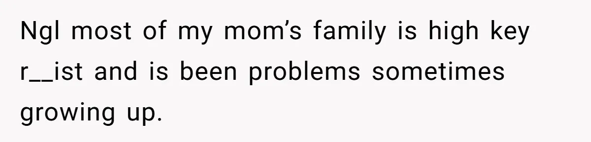 Ngl most of my mom’s family is high key r__ist and is been problems sometimes growing up.