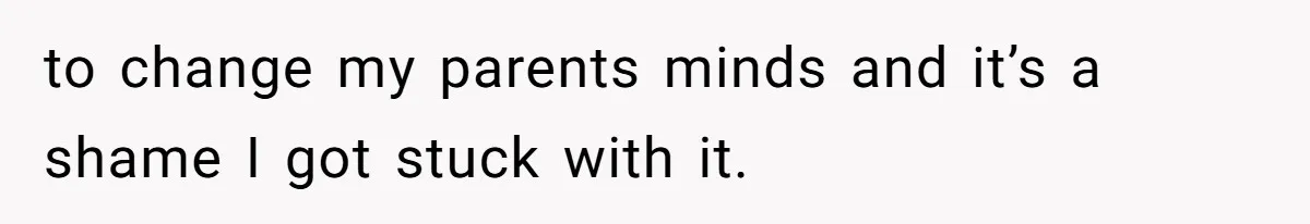 to change my parents minds and it’s a shame I got stuck with it.