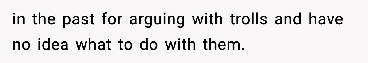 in the past for arguing with trolls and have no idea what to do with them.
