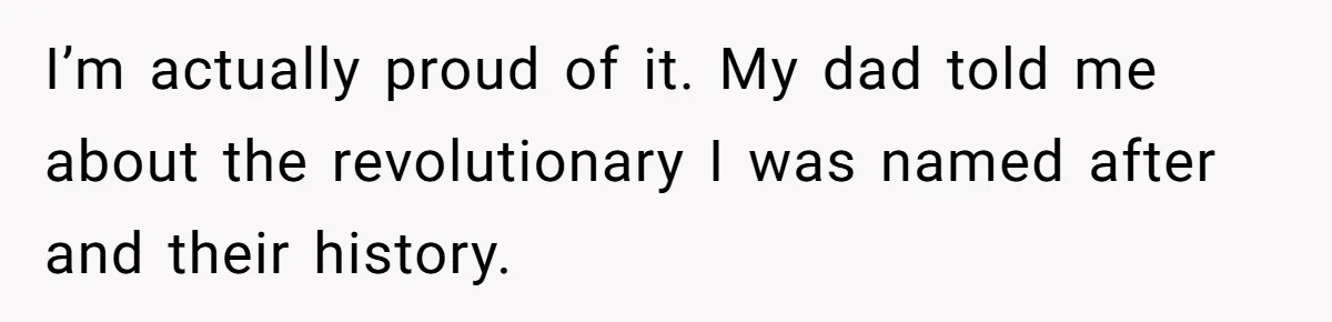 I’m actually proud of it. My dad told me about the revolutionary I was named after and their history.