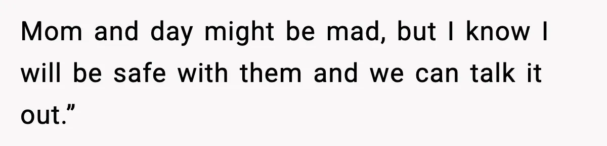 Mom and day might be mad, but I know I will be safe with them and we can talk it out.”