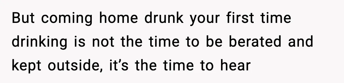 But coming home drunk your first time drinking is not the time to be berated and kept outside, it’s the time to hear