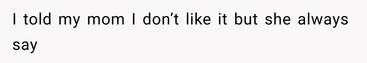 I told my mom I don’t like it but she always say