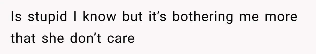 Is stupid I know but it’s bothering me more that she don’t care