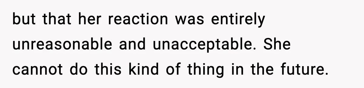 but that her reaction was entirely unreasonable and unacceptable. She cannot do this kind of thing in the future.