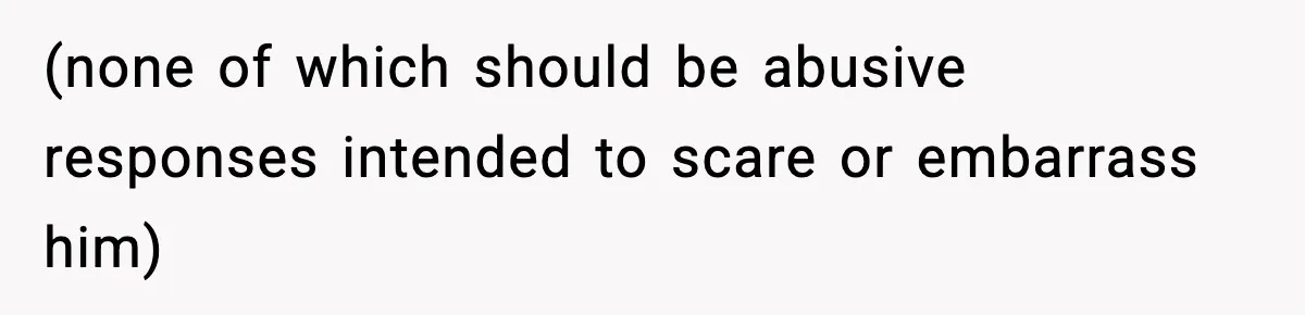 (none of which should be abusive responses intended to scare or embarrass him)