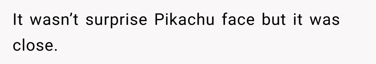 It wasn’t surprise Pikachu face but it was close.