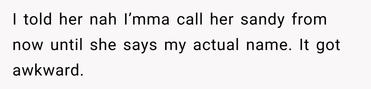 I told her nah I’mma call her sandy from now until she says my actual name. It got awkward.