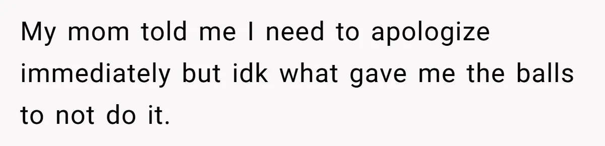 My mom told me I need to apologize immediately but idk what gave me the balls to not do it.