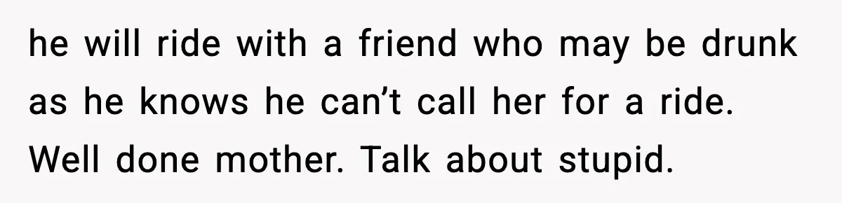 he will ride with a friend who may be drunk as he knows he can’t call her for a ride. Well done mother. Talk about stupid.