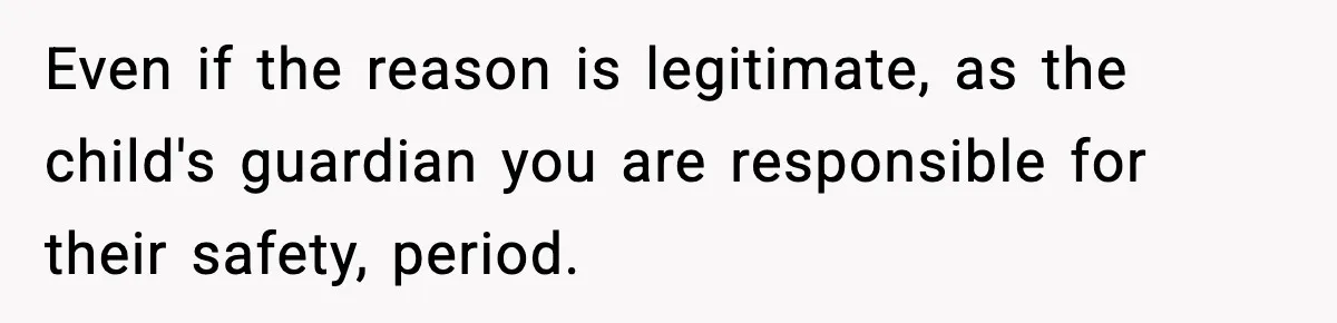 Even if the reason is legitimate, as the child's guardian you are responsible for their safety, period.