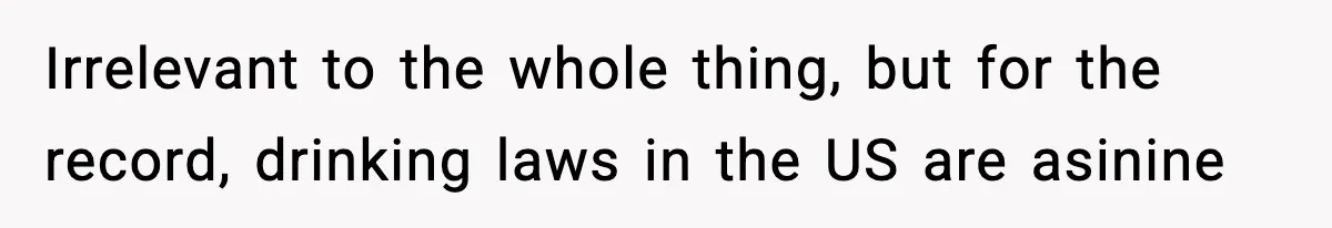 Irrelevant to the whole thing, but for the record, drinking laws in the US are asinine