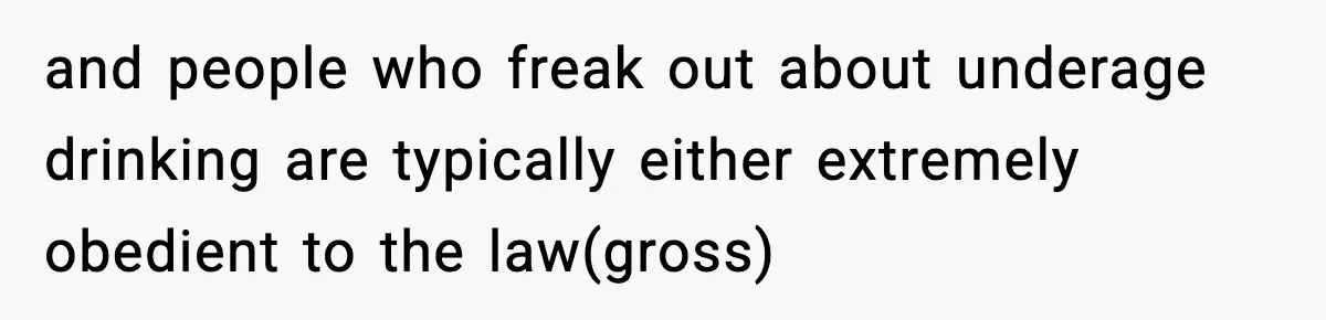 and people who freak out about underage drinking are typically either extremely obedient to the law(gross)