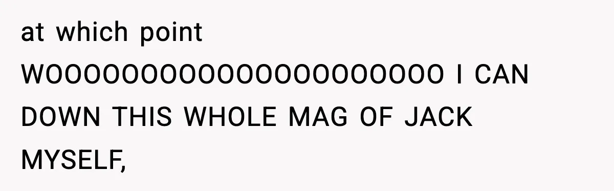 at which point WOOOOOOOOOOOOOOOOOOOOO I CAN DOWN THIS WHOLE MAG OF JACK MYSELF,