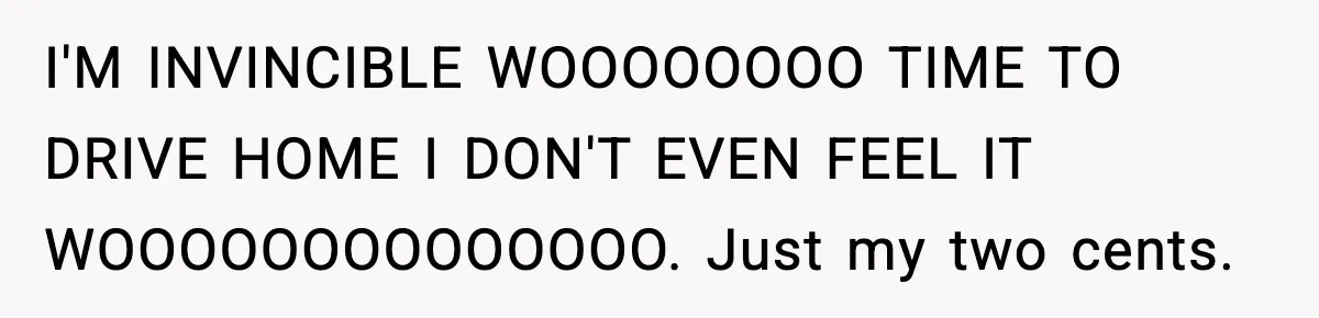 I'M INVINCIBLE WOOOOOOOO TIME TO DRIVE HOME I DON'T EVEN FEEL IT WOOOOOOOOOOOOOO. Just my two cents.