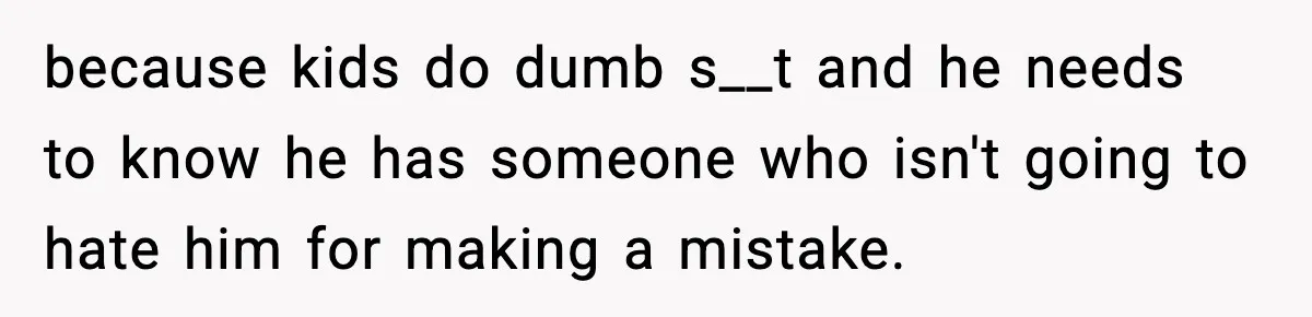 because kids do dumb s__t and he needs to know he has someone who isn't going to hate him for making a mistake.