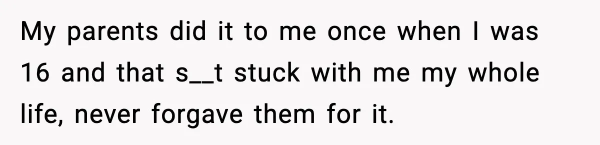 My parents did it to me once when I was 16 and that s__t stuck with me my whole life, never forgave them for it.