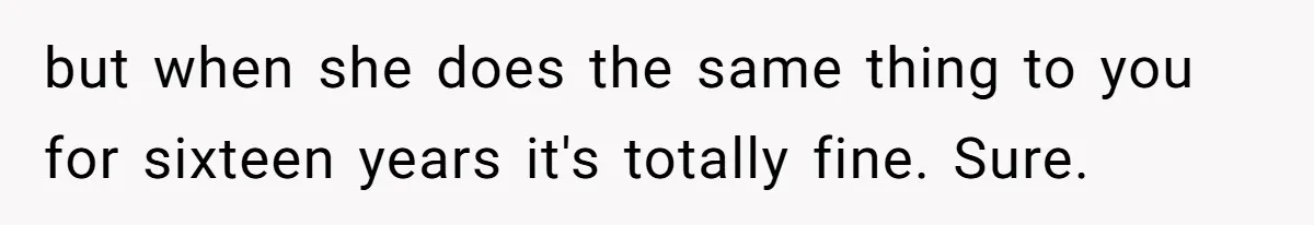 but when she does the same thing to you for sixteen years it's totally fine. Sure.