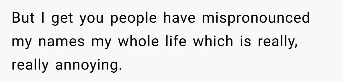 But I get you people have mispronounced my names my whole life which is really, really annoying.
