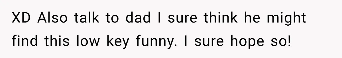 XD Also talk to dad I sure think he might find this low key funny. I sure hope so!