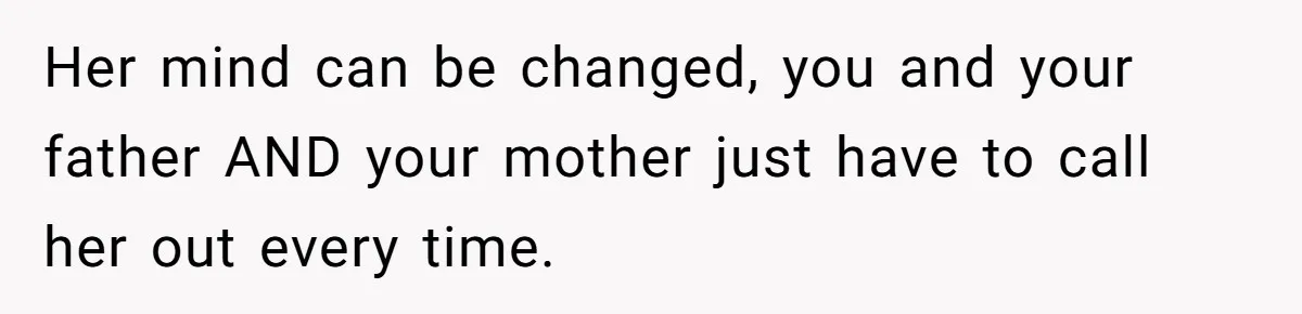 Her mind can be changed, you and your father AND your mother just have to call her out every time.