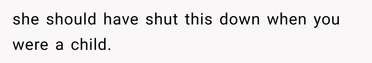 she should have shut this down when you were a child.