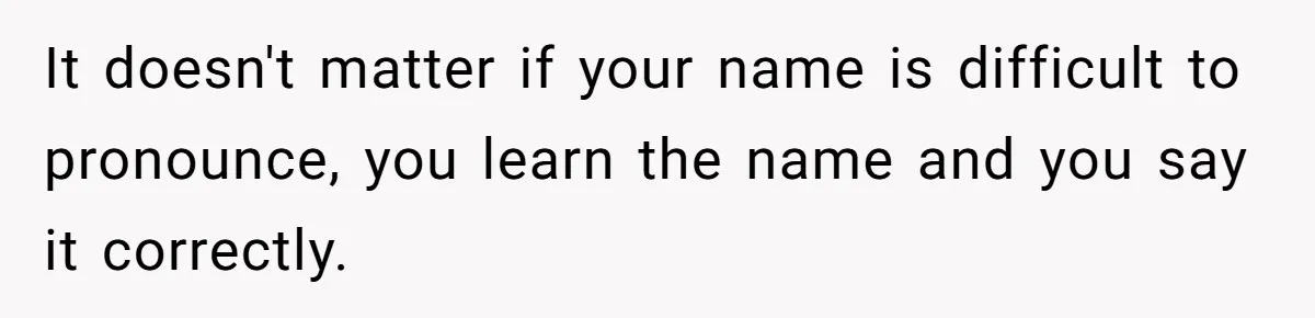 It doesn't matter if your name is difficult to pronounce, you learn the name and you say it correctly.
