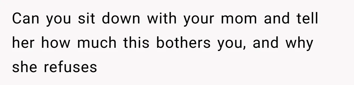 Can you sit down with your mom and tell her how much this bothers you, and why she refuses