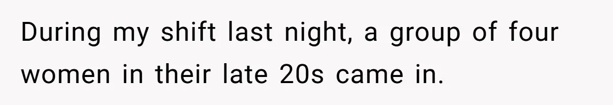 During my shift last night, a group of four women in their late 20s came in.