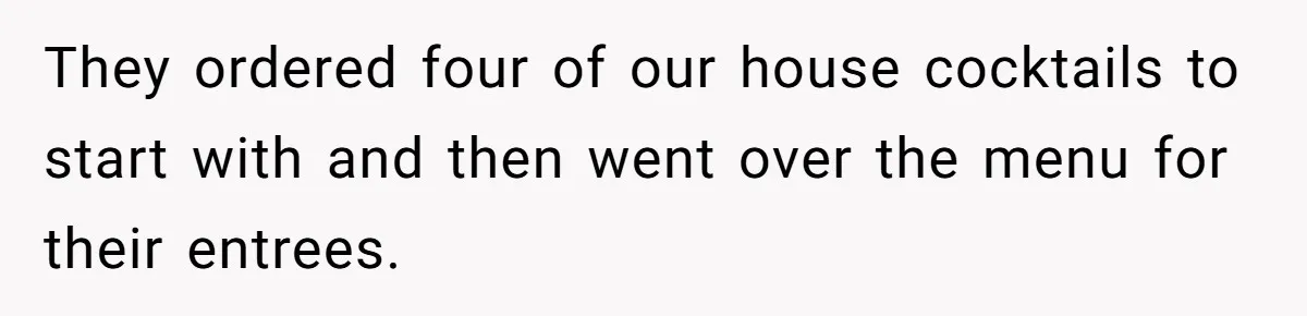 They ordered four of our house cocktails to start with and then went over the menu for their entrees.