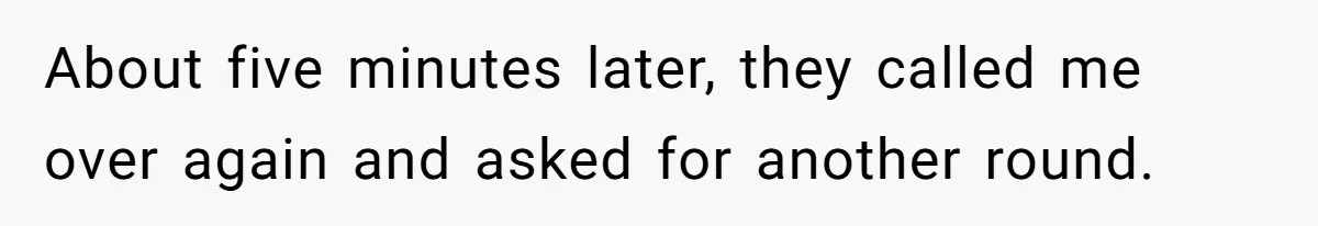 About five minutes later, they called me over again and asked for another round.