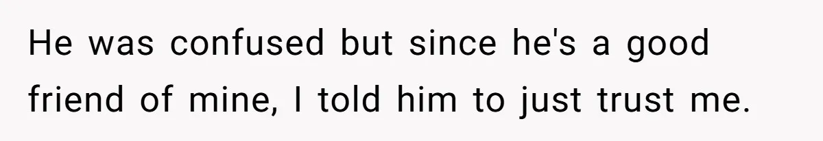 He was confused but since he's a good friend of mine, I told him to just trust me.