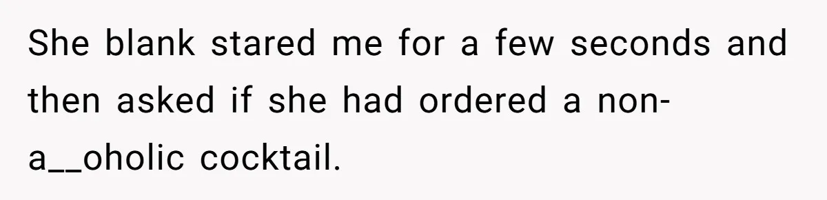 She blank stared me for a few seconds and then asked if she had ordered a non-a__oholic cocktail.