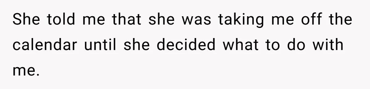 She told me that she was taking me off the calendar until she decided what to do with me.