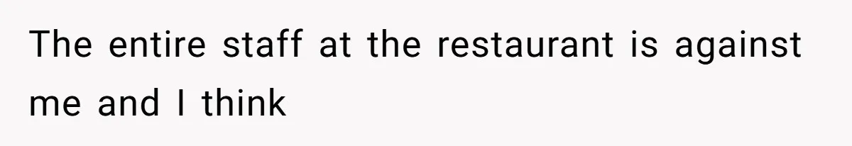 The entire staff at the restaurant is against me and I think