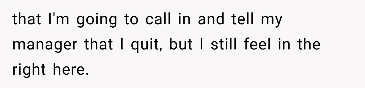that I'm going to call in and tell my manager that I quit, but I still feel in the right here.