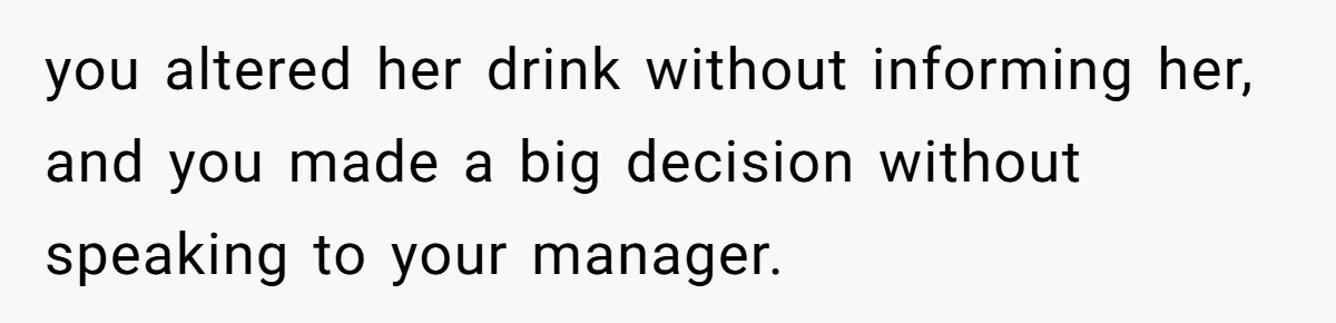 you altered her drink without informing her, and you made a big decision without speaking to your manager.